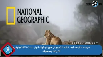 «جودة عالية» تردد قناة ناشيونال جيوغرافيك نايل سات 2025 وكيفية تثبيتها بسهولة